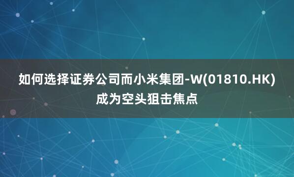 如何选择证券公司而小米集团-W(01810.HK)成为空头狙击焦点