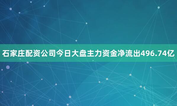 石家庄配资公司今日大盘主力资金净流出496.74亿