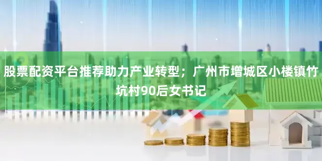 股票配资平台推荐助力产业转型；广州市增城区小楼镇竹坑村90后女书记