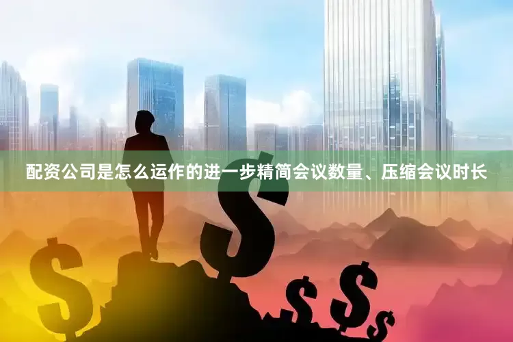 配资公司是怎么运作的进一步精简会议数量、压缩会议时长