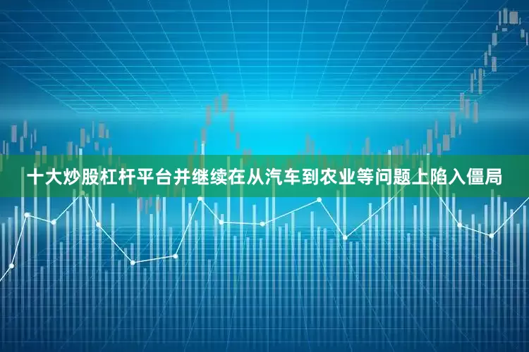 十大炒股杠杆平台并继续在从汽车到农业等问题上陷入僵局