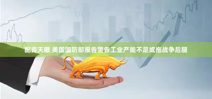 配资天眼 美国国防部报告警告工业产能不足或拖战争后腿