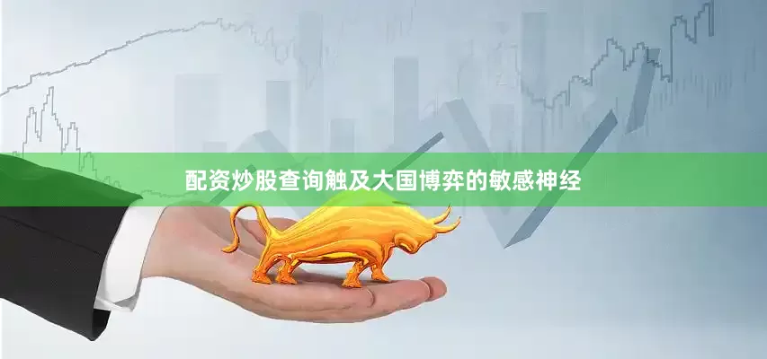 配资炒股查询触及大国博弈的敏感神经
