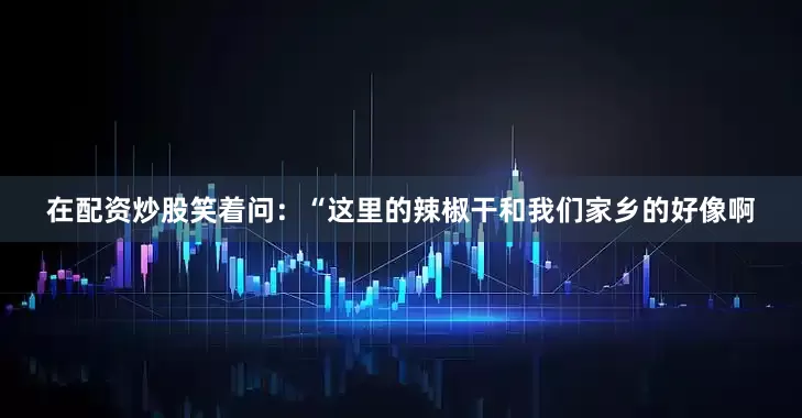 在配资炒股笑着问：“这里的辣椒干和我们家乡的好像啊