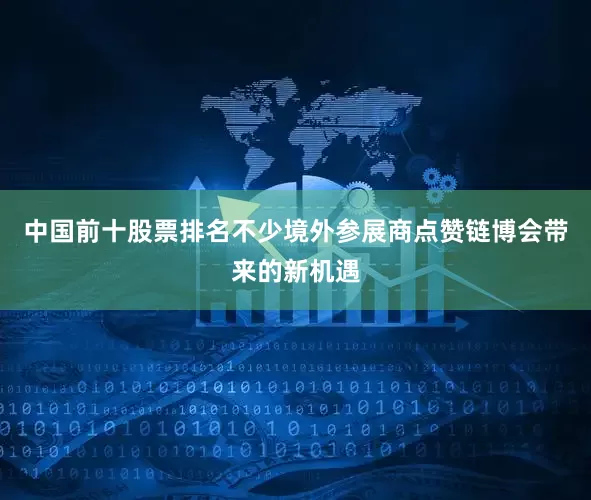 中国前十股票排名不少境外参展商点赞链博会带来的新机遇