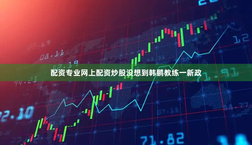 配资专业网上配资炒股没想到韩鹏教练一新政