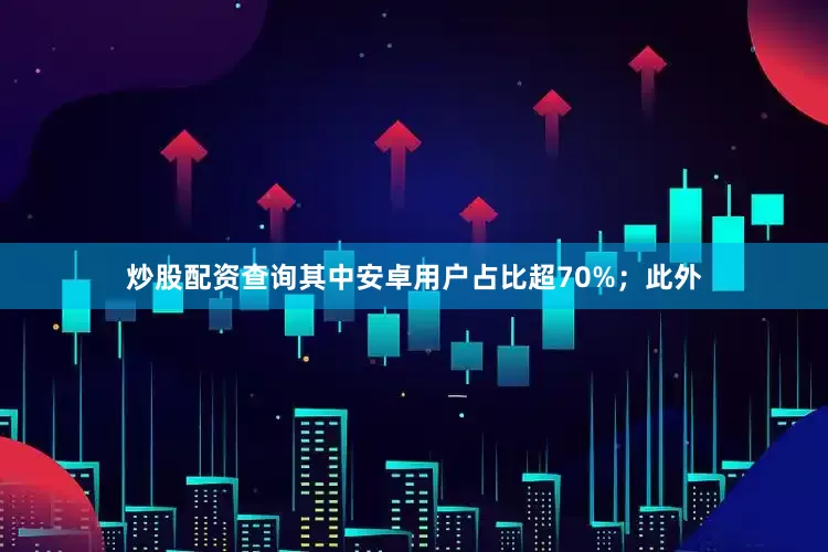炒股配资查询其中安卓用户占比超70%；此外