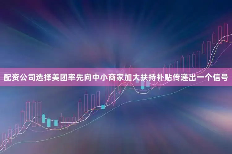 配资公司选择美团率先向中小商家加大扶持补贴传递出一个信号