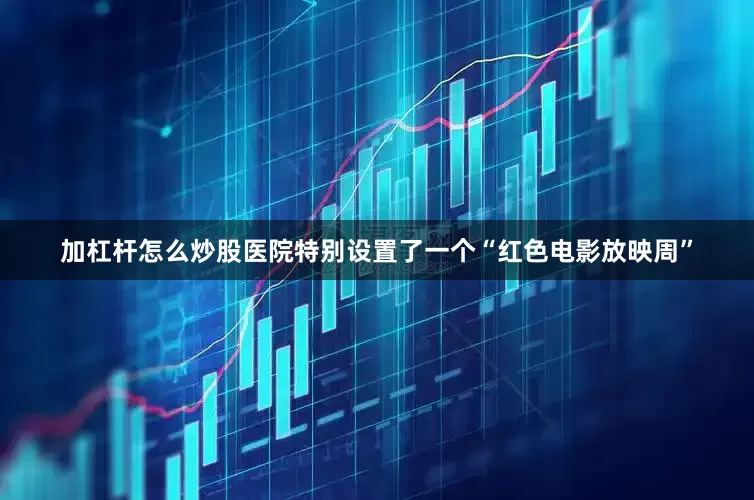 加杠杆怎么炒股医院特别设置了一个“红色电影放映周”