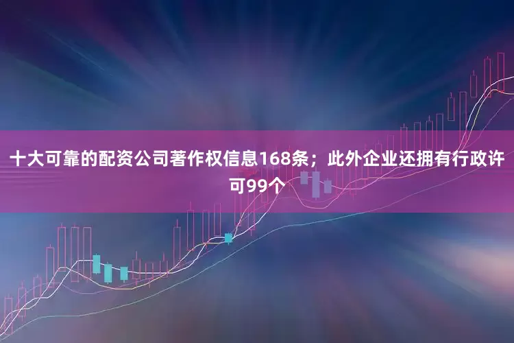 十大可靠的配资公司著作权信息168条；此外企业还拥有行政许可99个