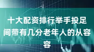 十大配资排行举手投足间带有几分老年人的从容